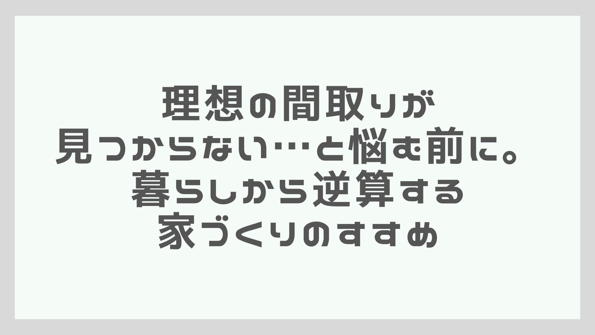 理想の間取りが見つからない…と悩む前に。暮らしから逆算する家づくりのすすめ