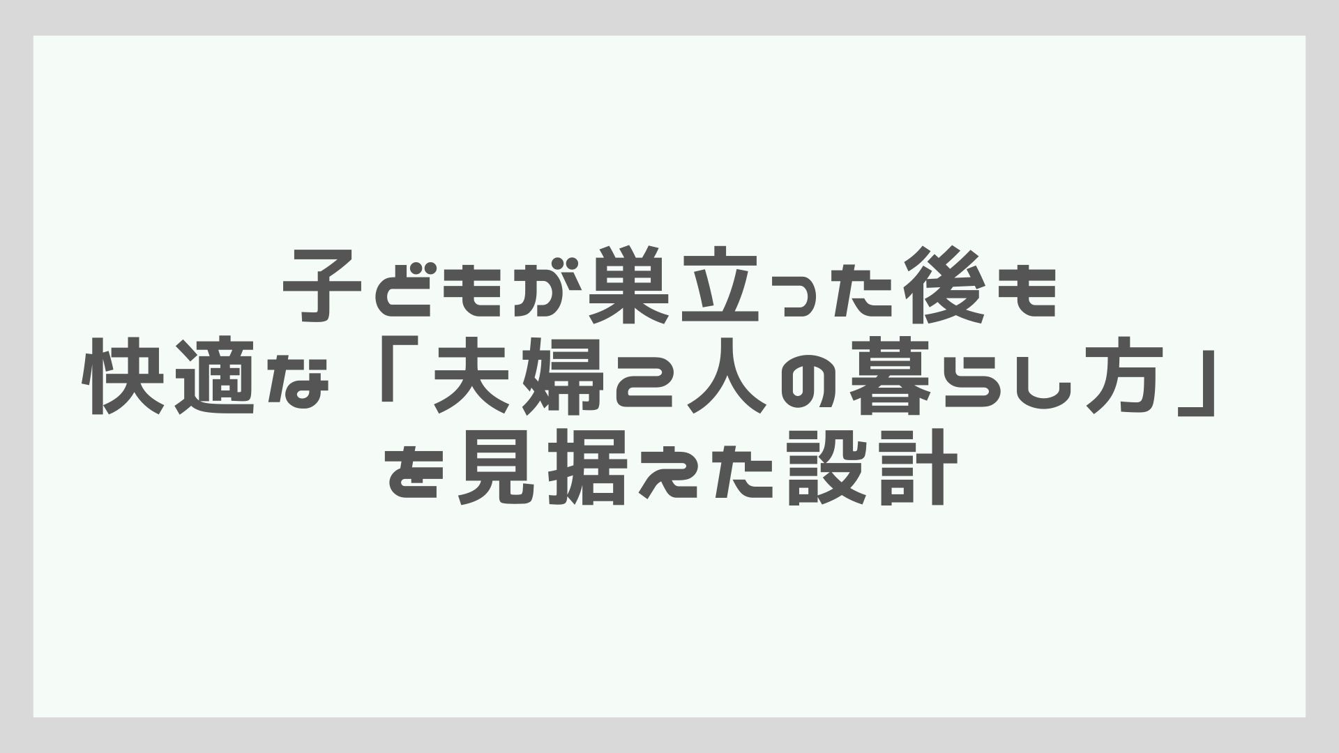 子どもが巣立った後も快適な「夫婦2人の暮らし方」を見据えた設計